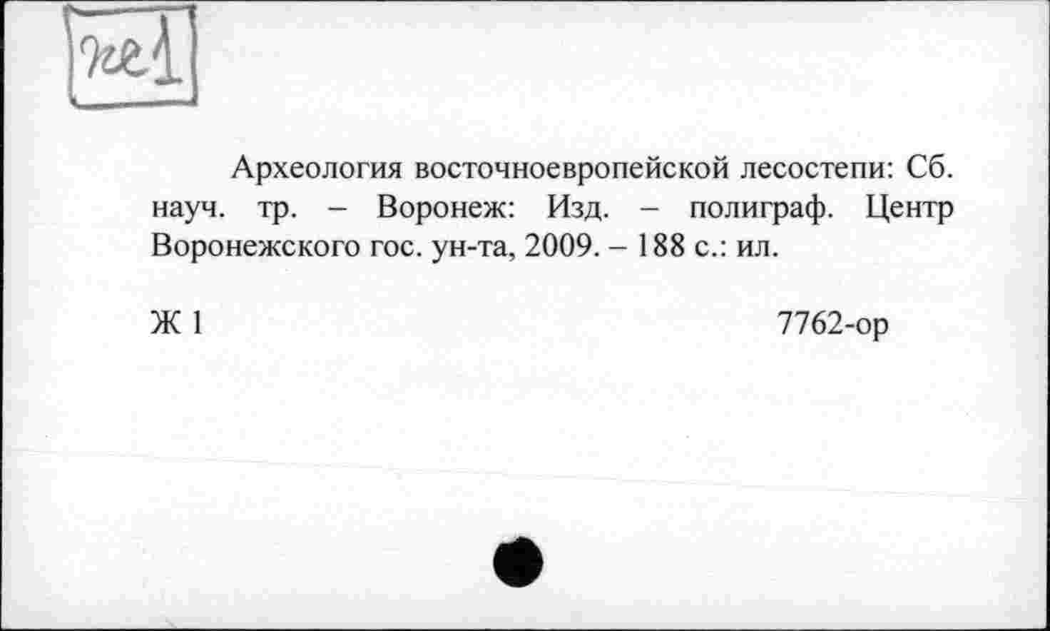 ﻿та
Археология восточноевропейской лесостепи: Сб. науч. тр. - Воронеж: Изд. - полиграф. Центр Воронежского гос. ун-та, 2009. - 188 с.: ил.
Ж 1
7762-ор